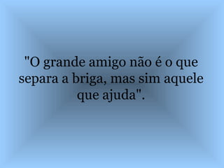 "O grande amigo não é o que separa a briga, mas sim aquele que ajuda". 