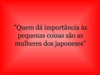 "Quem dá importância às pequenas coisas são as mulheres dos japoneses" 