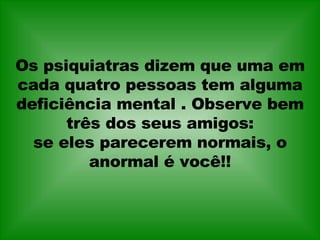 Os psiquiatras dizem que uma em cada quatro pessoas tem alguma deficiência mental . Observe bem três dos seus amigos: se eles parecerem normais, o anormal é você!! 