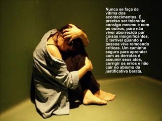 Nunca se faça de vítima dos acontecimentos. É preciso ser tolerante consigo mesmo e com os outros, para não viver aborrecido por coisas insignificantes. É terrível quando a pessoa vive remoendo críticas. Um caminho seguro para aprender com as derrotas é assumir seus atos, corrigir os erros e não cair no abismo da justificativa barata. 