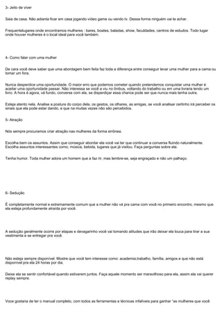 3- Jeito de viver
Saia de casa. Não adianta ficar em casa jogando vídeo game ou vendo tv. Dessa forma ninguém vai te achar.
Frequentelugares onde encontramos mulheres : bares, boates, baladas, show, faculdades, centros de estudos. Todo lugar
onde houver mulheres é o local ideal para você também.
4- Como falar com uma mulher
De cara você deve saber que uma abordagem bem feita faz toda a diferença entre conseguir levar uma mulher para a cama ou
tomar um fora.
Nunca desperdice uma oportunidade. O maior erro que podemos cometer quando pretendemos conquistar uma mulher é
aceitar uma oportunidade passar. Não interessa se você a viu no ônibus, voltando do trabalho ou em uma livraria lendo um
livro. A hora é agora, vá fundo, converse com ela, se disperdiçar essa chance pode ser que nunca mais tenha outra.
Esteja atento nela. Analise a postura do corpo dela, os gestos, os olhares, as amigas, se você analisar certinho irá perceber os
sinais que ela pode estar dando, e que na muitas vezes não são percebidos.
5- Atração
Nós sempre procuramos criar atração nas mulheres da forma errônea.
Escolha bem os assuntos. Assim que conseguir abordar ela você vai ter que continuar a conversa fluindo naturalmente.
Escolha assuntos interessantes como, música, bebida, lugares que já visitou. Faça perguntas sobre ela.
Tenha humor. Toda mulher adora um homem que a faz rir, mas lembre-se, seja engraçado e não um palhaço.
6- Sedução
É completamente normal e extremamente comum que a mulher não vá pra cama com você no primeiro encontro, mesmo que
ela esteja profundamente atraída por você.
A sedução geralmente ocorre por etapas e devagarinho você vai tomando atitudes que irão deixar ela louca para tirar a sua
vestimenta e se entregar pra você.
Não esteja sempre disponível. Mostre que você tem interesse como: academia,trabalho, família, amigos e que não está
disponível pra ela 24 horas por dia.
Deixe ela se sentir confortável quando estiverem juntos. Faça aquele momento ser maravilhoso para ela, assim ela vai querer
replay sempre.
Voce gostaria de ter o manual completo, com todos as ferramentas e técnicas infalíveis para ganhar “as mulheres que você
 