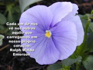 Cada um de nós vê nos outros aquilo que carregamos em nosso próprio coração. Ralph Waldo Emerson   