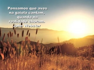 Pensamos que aves na gaiola cantam,  quando na realidade choram.  John Webster  
