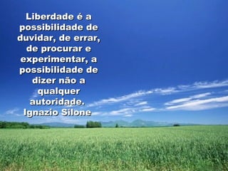 Liberdade é a possibilidade de duvidar, de errar, de procurar e experimentar, a possibilidade de dizer não a qualquer autoridade.  Ignazio Silone  
