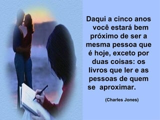 Daqui a cinco anos  você estará bem próximo de ser a mesma pessoa que é hoje, exceto por duas coisas: os livros que ler e as pessoas de quem se  aproximar.            (Charles Jones)   