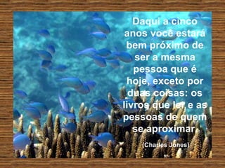 Daqui a cinco anos você estará bem próximo de ser a mesma pessoa que é hoje, exceto por duas coisas: os livros que ler e as pessoas de quem se aproximar.   (Charles Jones)   
