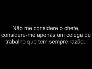 Não me considere o chefe, considere-me apenas um colega de trabalho que tem sempre razão.   