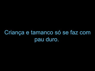 Criança e tamanco só se faz com pau duro.   