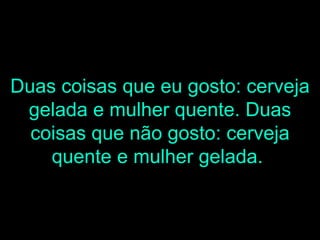 Duas coisas que eu gosto: cerveja gelada e mulher quente. Duas coisas que não gosto: cerveja quente e mulher gelada.   