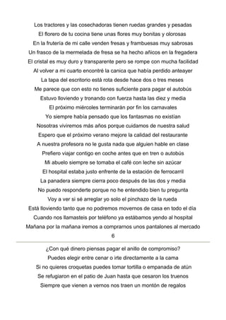 Los tractores y las cosechadoras tienen ruedas grandes y pesadas
El florero de tu cocina tiene unas flores muy bonitas y olorosas
En la frutería de mi calle venden fresas y frambuesas muy sabrosas
Un frasco de la mermelada de fresa se ha hecho añicos en la fregadera
El cristal es muy duro y transparente pero se rompe con mucha facilidad
Al volver a mi cuarto encontré la canica que había perdido anteayer
La tapa del escritorio está rota desde hace dos o tres meses
Me parece que con esto no tienes suficiente para pagar el autobús
Estuvo lloviendo y tronando con fuerza hasta las diez y media
El próximo miércoles terminarán por fin los carnavales
Yo siempre había pensado que los fantasmas no existían
Nosotras viviremos más años porque cuidamos de nuestra salud
Espero que el próximo verano mejore la calidad del restaurante
A nuestra profesora no le gusta nada que alguien hable en clase
Prefiero viajar contigo en coche antes que en tren o autobús
Mi abuelo siempre se tomaba el café con leche sin azúcar
El hospital estaba justo enfrente de la estación de ferrocarril
La panadera siempre cierra poco después de las dos y media
No puedo responderte porque no he entendido bien tu pregunta
Voy a ver si sé arreglar yo solo el pinchazo de la rueda
Está lloviendo tanto que no podremos movernos de casa en todo el día
Cuando nos llamasteis por teléfono ya estábamos yendo al hospital
Mañana por la mañana iremos a comprarnos unos pantalones al mercado
6
¿Con qué dinero piensas pagar el anillo de compromiso?
Puedes elegir entre cenar o irte directamente a la cama
Si no quieres croquetas puedes tomar tortilla o empanada de atún
Se refugiaron en el patio de Juan hasta que cesaron los truenos
Siempre que vienen a vernos nos traen un montón de regalos
 