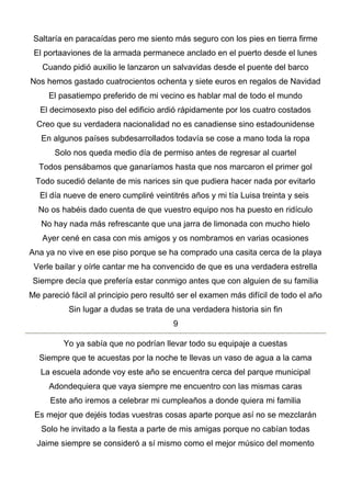 Saltaría en paracaídas pero me siento más seguro con los pies en tierra firme
El portaaviones de la armada permanece anclado en el puerto desde el lunes
Cuando pidió auxilio le lanzaron un salvavidas desde el puente del barco
Nos hemos gastado cuatrocientos ochenta y siete euros en regalos de Navidad
El pasatiempo preferido de mi vecino es hablar mal de todo el mundo
El decimosexto piso del edificio ardió rápidamente por los cuatro costados
Creo que su verdadera nacionalidad no es canadiense sino estadounidense
En algunos países subdesarrollados todavía se cose a mano toda la ropa
Solo nos queda medio día de permiso antes de regresar al cuartel
Todos pensábamos que ganaríamos hasta que nos marcaron el primer gol
Todo sucedió delante de mis narices sin que pudiera hacer nada por evitarlo
El día nueve de enero cumpliré veintitrés años y mi tía Luisa treinta y seis
No os habéis dado cuenta de que vuestro equipo nos ha puesto en ridículo
No hay nada más refrescante que una jarra de limonada con mucho hielo
Ayer cené en casa con mis amigos y os nombramos en varias ocasiones
Ana ya no vive en ese piso porque se ha comprado una casita cerca de la playa
Verle bailar y oírle cantar me ha convencido de que es una verdadera estrella
Siempre decía que prefería estar conmigo antes que con alguien de su familia
Me pareció fácil al principio pero resultó ser el examen más difícil de todo el año
Sin lugar a dudas se trata de una verdadera historia sin fin
9
Yo ya sabía que no podrían llevar todo su equipaje a cuestas
Siempre que te acuestas por la noche te llevas un vaso de agua a la cama
La escuela adonde voy este año se encuentra cerca del parque municipal
Adondequiera que vaya siempre me encuentro con las mismas caras
Este año iremos a celebrar mi cumpleaños a donde quiera mi familia
Es mejor que dejéis todas vuestras cosas aparte porque así no se mezclarán
Solo he invitado a la fiesta a parte de mis amigas porque no cabían todas
Jaime siempre se consideró a sí mismo como el mejor músico del momento
 