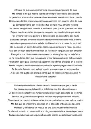 El frutero de la esquina siempre me pone alguna manzana de más
Me parece a mí que habéis subido a bordo por la escalera equivocada
La periodista abordó directamente al secretario del viceministro de economía
Después de tantas celebraciones todos acabamos con algunos kilos de más
Su comportamiento con los demás fue siempre muy altruista y atento
Los demás amigos de la pandilla le animaban para que se quedase con ellos
Espero que te acuerdes siempre de nosotras tres dondequiera que estés
Por primera vez voy a poder ir a donde quiera sin consultarlo con nadie
El alcalde siempre tuvo una excelente relación con su entorno más próximo
Ayer domingo nos reunimos toda la familia en torno a la mesa de Navidad
Se me ocurre un sinfín de buenas razones para empezar a hacer ejercicio
Para ser un buen actor hay que decir las frases sin vergüenza y con emoción
Enseguida nos dimos cuenta de que era un sinvergüenza y un estafador
Lo he pasado tan bien que me gustaría invitar también al resto del vecindario
Faltaba tan poco para la cima que agotaron sus últimas energías en el intento
Tenéis tan poco dinero que hoy tampoco vais a poder pagar vuestras deudas
Se llamaba Antonio pero todo el mundo lo conocía por su sobrenombre
A mí solo me gusta oler a limpio por lo que no necesito ninguna colonia ni
desodorante corporal
10
No ha dejado de llover ni un momento desde anteayer por la tarde
Me parece que se le ha roto el antebrazo por dos sitios diferentes
Un buen entorno afectivo es fundamental para el buen desarrollo de los niños
El oficio de guardabosques puede resultar muy peligroso en el invierno
El accidente de nuestro entrenador ha sido un contratiempo para todo el equipo
Me dijo que se encontraría conmigo en el segundo entreacto de la ópera
Maldecir y enfadarse sin motivo es una clara muestra de simpleza
En el medicamento no se especificaba ninguna contraindicación de importancia
Todavía no sabemos con seguridad a donde iremos las próximas vacaciones
 
