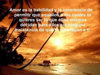 Amor es la habilidad y la conciencia de permitir que aquellos a los cuales tu quieres ser lo que ellos mismos decidan para ellos sin ninguna insistencia de que te satisfagan a tí  