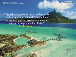 "Quien desea ejercitar el Buen Combate de la vida tiene que mirar al mundo como si fuese una aventura y su meta como un tesoro que está esperando para ser descubierto". Paulo Coelho. 