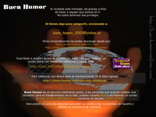 Si tienes algo para compartir, envíanoslo a: buen_humor_2002@ yahoo .es Otras presentaciones las podes descargar desde aca: http://buen-humor.netfirms.com http://negocios-virtuales.no-ip.info/buenhumor/   Si recibiste este mensaje, da gracias a Dios de tener a alguien que piensa en ti.  No todos tenemos ese privilegio. Buen Humor  es un servicio totalmente gratis, a las personas que quieran realizar una donación para el mantenimiento de la lista, pueden hacerlo   aquí   o escribiendo un correo a   [email_address]   poniendo en asunto:   COMO DONAR Este pedido es para las personas que estén en condiciones económicas de hacerlo y sientan la necesidad de realizarlo. Suscríbete a nuestro grupo de correos por medio del cual recibirás  un  correo diario con  mensajes reflexivos y buena onda   buen_humor_2002-subscribe@ yahoogroups . com Para colaborar con dinero para el mantenimiento de la lista ingresa   aquí http://buen-humor. netfirms . com /colaborar. htm   