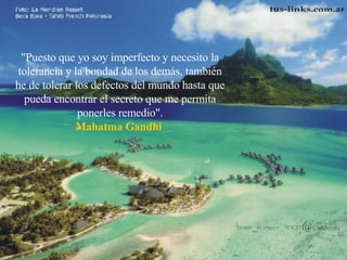 "Puesto que yo soy imperfecto y necesito la tolerancia y la bondad de los demás, también he de tolerar los defectos del mundo hasta que pueda encontrar el secreto que me permita ponerles remedio". Mahatma Gandhi  