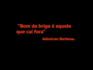 "Bom de briga é aquele que cai fora" Adoniran Barbosa. 
