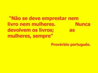 "Não se deve emprestar nem livro nem mulheres.  Nunca devolvem os livros;  as mulheres, sempre" Provérbio português. 