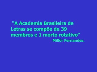"A Academia Brasileira de Letras se compõe de 39 membros e 1 morto rotativo" Millôr Fernandes. 