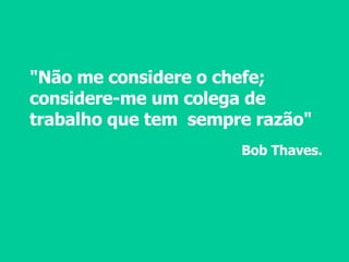 "Não me considere o chefe; considere-me um colega de trabalho que tem  sempre razão" Bob Thaves. 