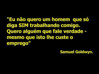 "Eu não quero um homem  que só diga SIM trabalhando comigo. Quero alguém que fale verdade - mesmo que isto lhe custe o emprego" Samuel Goldwyn. 