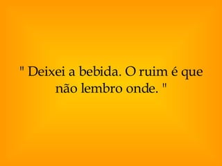 " Deixei a bebida. O ruim é que não lembro onde. " 