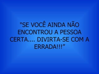 "SE VOCÊ AINDA NÃO ENCONTROU A PESSOA CERTA.... DIVIRTA-SE COM A ERRADA!!!” 