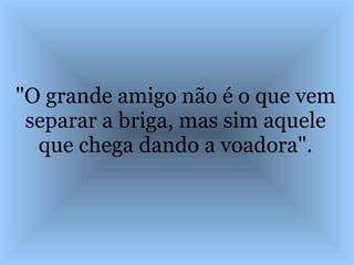 "O grande amigo não é o que vem separar a briga, mas sim aquele que chega dando a voadora". 