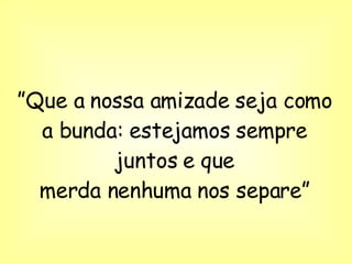 ” Que a nossa amizade seja como a bunda: estejamos sempre juntos e que merda nenhuma nos separe” 