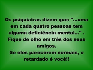 Os psiquiatras dizem que: "...uma em cada quatro pessoas tem alguma deficiência mental..." . Fique de olho em três dos seus amigos. Se eles parecerem normais, o retardado é você!! 