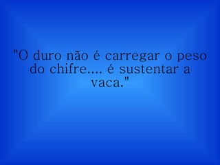 "O duro não é carregar o peso do chifre.... é sustentar a vaca." 