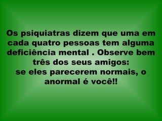 Os psiquiatras dizem que uma em
cada quatro pessoas tem alguma
deficiência mental . Observe bem
três dos seus amigos:
se eles parecerem normais, o
anormal é você!!
 