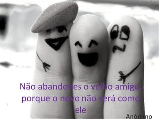 Não abandones o velho amigo,
porque o novo não será como
            ele
                        Anônimo
 