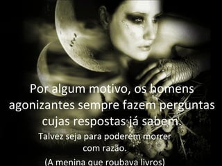 Por algum motivo, os homens
agonizantes sempre fazem perguntas
      cujas respostas já sabem.
    Talvez seja para poderem morrer
                com razão.
     (A menina que roubava livros)
 