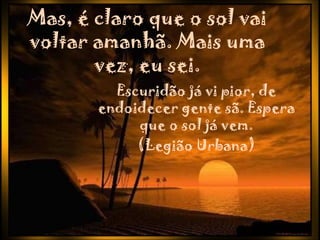 Mas, é claro que o sol vai
voltar amanhã. Mais uma
       vez, eu sei.
         Escuridão já vi pior, de
       endoidecer gente sã. Espera
            que o sol já vem.
            (Legião Urbana)
 