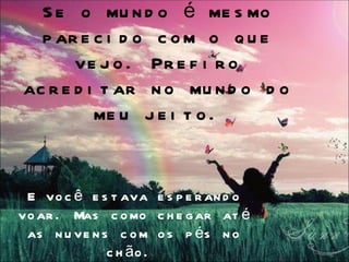S e o mu n d o é me s mo
  p ar e c i d o c o m o q u e
       ve j o . Pr e f i r o
ac r e d i t ar n o mu n d o d o
          me u j e i t o .


 E vo c ê e s t ava e s p e r an d o
vo ar . Mas c o mo c h e g ar at é
 as n u ve n s c o m o s p é s n o
              c h ão .
 