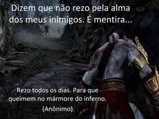 Dizem que não rezo pela alma
dos meus inimigos. É mentira...




  Rezo todos os dias. Para que
queimem no mármore do inferno.
          (Anônimo)
 