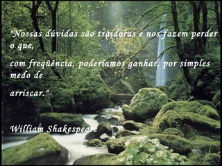 "Nossas dúvidas são traidoras e nos fazem perder
o que,
com freqüência, poderíamos ganhar, por simples
medo de
arriscar."


William Shakespeare
 
