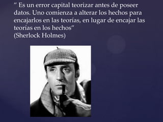 ” Es un error capital teorizar antes de poseer
datos. Uno comienza a alterar los hechos para
encajarlos en las teorías, en lugar de encajar las
teorías en los hechos”
(Sherlock Holmes)
{