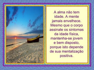 A alma não tem idade. A mente jamais envelhece. Mesmo que o corpo assinale os sintomas da idade física, mantenha-se jovem e bem disposto, porque isto depende de sua mentalização positiva. 