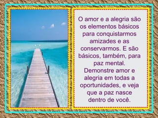 O amor e a alegria são os elementos básicos para conquistarmos amizades e as conservarmos. E são básicos, também, para paz mental. Demonstre amor e alegria em todas a oportunidades, e veja que a paz nasce dentro de você. 