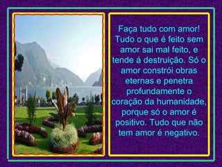 Faça tudo com amor! Tudo o que é feito sem amor sai mal feito, e tende á destruição. Só o amor constrói obras eternas e penetra profundamente o coração da humanidade, porque só o amor é positivo. Tudo que não tem amor é negativo. 