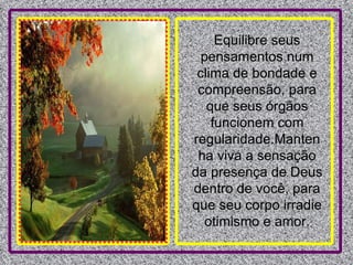 Equilibre seus pensamentos num clima de bondade e compreensão, para que seus órgãos funcionem com regularidade.Mantenha viva a sensação da presença de Deus dentro de você, para que seu corpo irradie otimismo e amor. 