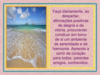 Faça diariamente, ao despertar, afirmações positivas de alegria e de vitória, procurando construir em torno de si um ambiente de serenidade e de harmonia. Aprenda a sorrir de coração para todos: parentes amigos, conhecidos. 