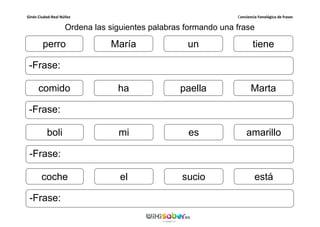 Ginés Ciudad-Real Núñez Conciencia Fonológica de frases
Ordena las siguientes palabras formando una frase
perro
-Frase:
tieneMaría un
comido
-Frase:
Martaha paella
boli
-Frase:
amarillomi es
coche
-Frase:
estáel sucio
 