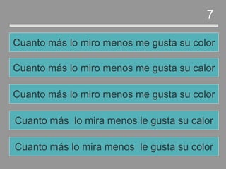 Cuanto más lo mira menos le gusta su calor
Cuanto más lo miro menos me gusta su color
Cuanto más lo miro menos me gusta su calor
Cuanto más lo miro menos me gusta su color
7
Cuanto más lo mira menos le gusta su color
 