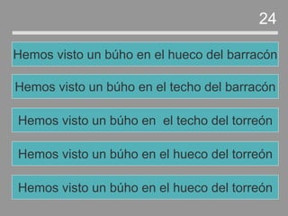 Hemos visto un búho en el hueco del torreón
Hemos visto un búho en el techo del torreón
Hemos visto un búho en el techo del barracón
Hemos visto un búho en el hueco del barracón
24
Hemos visto un búho en el hueco del torreón
 