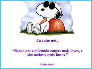 Cá entre nós,  “ Nunca ore suplicando cargas mais leves, e sim ombros mais fortes.” Philips Brooks 