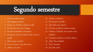 1. Eres mi media naranja.
2. ¡De ninguna manera!
3. El que va a Sevilla se pierde su silla.
4. Es más lento que una tortuga.
5. Van de Guatemala a Guatepeor.
6. Aunque la mona se vista de seda. mona se
queda.
7. ¡Esto es pan comido!
8. Te va a costar un ojo de la cara.
9. ¡Manos a la obra!
10. ¡Llueve a cántaros!
11. De tal palo tal astilla.
12. ¿Me echas una mano?.
13. En boca cerrada no entran moscas.
14. Colorín, Colorado, este cuento se ha
acabado.
15. Comieron perdices y vivieron felices.
16. ¡Ojo! ¡Ten cuidado!
17. Vivo o muerto
18. Soy todo oídos.
Segundo semestre
 