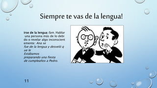 Siempre te vas de la lengua!
irse de la lengua fam. Hablar
una persona más de lo debi
do o revelar algo inconscient
emente: Ana se
fue de la lengua y desveló q
ue le
Estábamos
preparando una fiesta
de cumpleaños a Pedro.
11
 